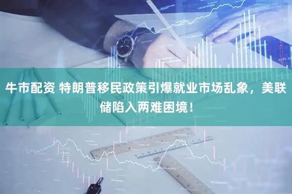 牛市配资 特朗普移民政策引爆就业市场乱象，美联储陷入两难困境！