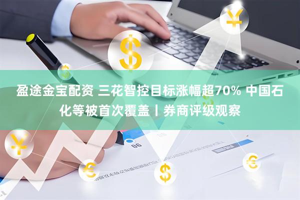 盈途金宝配资 三花智控目标涨幅超70% 中国石化等被首次覆盖丨券商评级观察