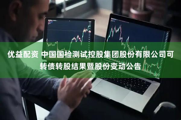 优益配资 中国国检测试控股集团股份有限公司可转债转股结果暨股份变动公告