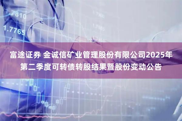 富途证券 金诚信矿业管理股份有限公司2025年第二季度可转债转股结果暨股份变动公告