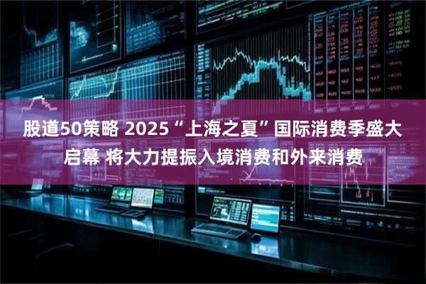 股道50策略 2025“上海之夏”国际消费季盛大启幕 将大力提振入境消费和外来消费