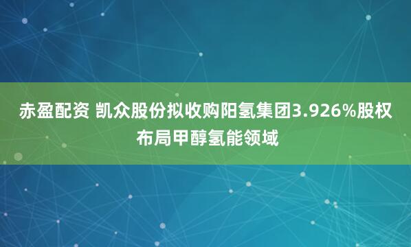 赤盈配资 凯众股份拟收购阳氢集团3.926%股权 布局甲醇氢能领域