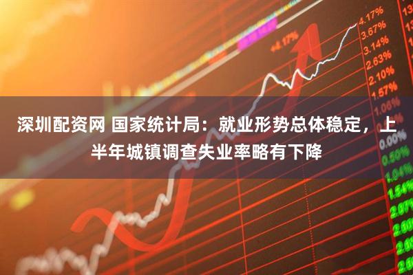 深圳配资网 国家统计局：就业形势总体稳定，上半年城镇调查失业率略有下降