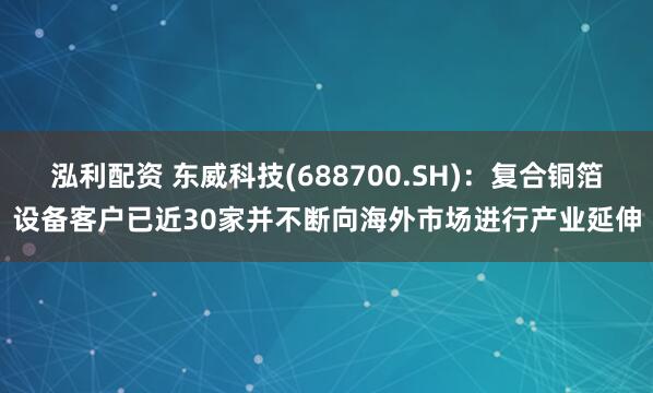 泓利配资 东威科技(688700.SH)：复合铜箔设备客户已近30家并不断向海外市场进行产业延伸