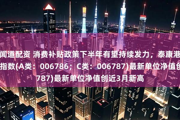 闻道配资 消费补贴政策下半年有望持续发力，泰康港股通大消费指数(A类：006786；C类：006787)最新单位净值创近3月新高