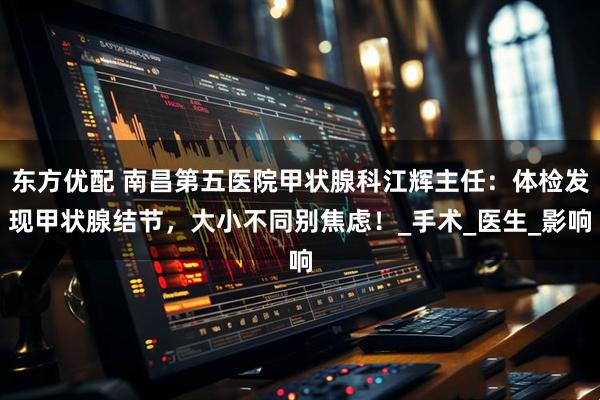 东方优配 南昌第五医院甲状腺科江辉主任：体检发现甲状腺结节，大小不同别焦虑！_手术_医生_影响