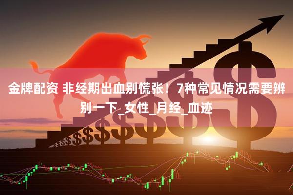 金牌配资 非经期出血别慌张！7种常见情况需要辨别一下_女性_月经_血迹
