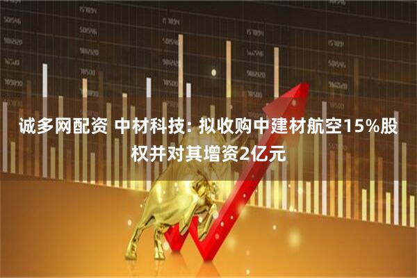 诚多网配资 中材科技: 拟收购中建材航空15%股权并对其增资2亿元