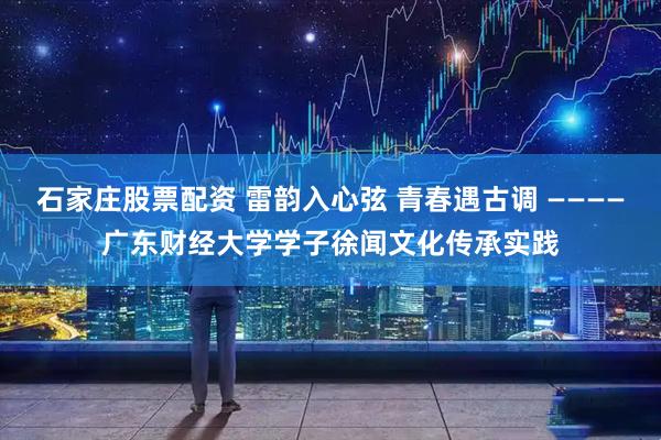 石家庄股票配资 雷韵入心弦 青春遇古调 ————广东财经大学学子徐闻文化传承实践