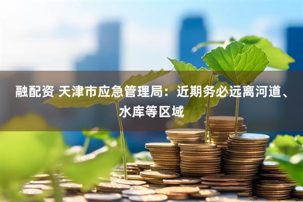 融配资 天津市应急管理局：近期务必远离河道、水库等区域