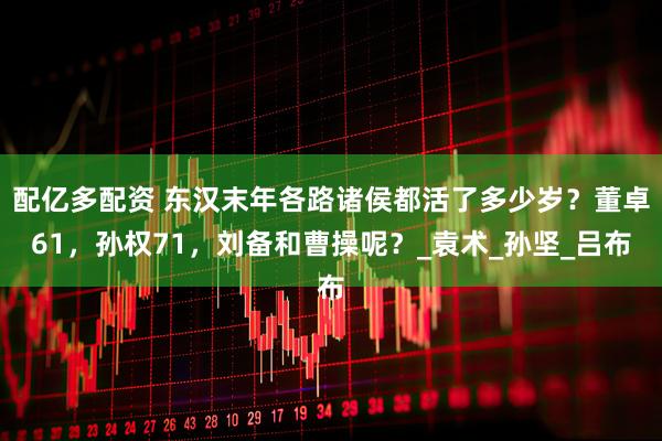 配亿多配资 东汉末年各路诸侯都活了多少岁？董卓61，孙权71，刘备和曹操呢？_袁术_孙坚_吕布
