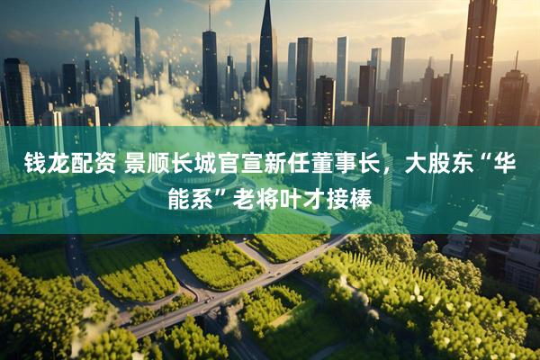 钱龙配资 景顺长城官宣新任董事长，大股东“华能系”老将叶才接棒