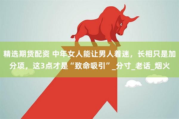 精选期货配资 中年女人能让男人着迷，长相只是加分项，这3点才是“致命吸引”_分寸_老话_烟火