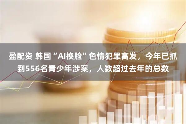 盈配资 韩国“AI换脸”色情犯罪高发，今年已抓到556名青少年涉案，人数超过去年的总数
