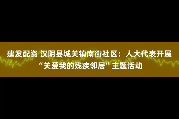 建发配资 汉阴县城关镇南街社区：人大代表开展“关爱我的残疾邻居”主题活动