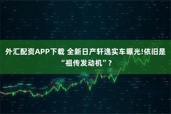 外汇配资APP下载 全新日产轩逸实车曝光!依旧是“祖传发动机”?