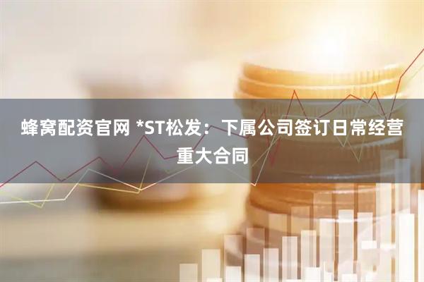 蜂窝配资官网 *ST松发：下属公司签订日常经营重大合同